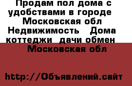 Продам пол дома с удобствами в городе - Московская обл. Недвижимость » Дома, коттеджи, дачи обмен   . Московская обл.